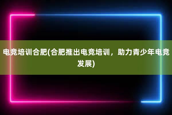 电竞培训合肥(合肥推出电竞培训，助力青少年电竞发展)