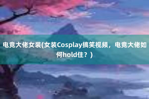 电竞大佬女装(女装Cosplay搞笑视频，电竞大佬如何hold住？)