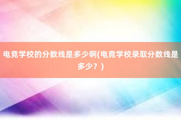 电竞学校的分数线是多少啊(电竞学校录取分数线是多少？)