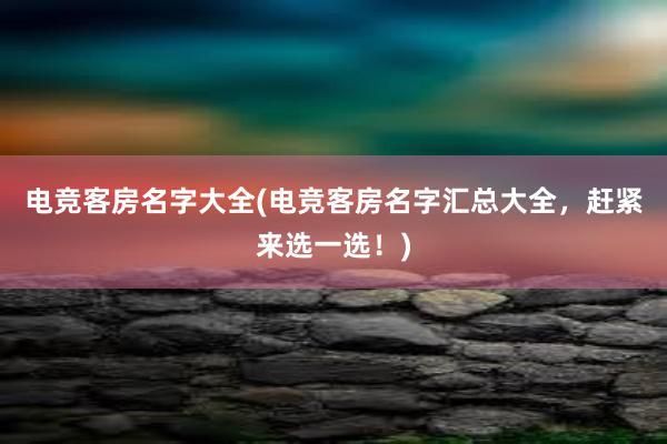 电竞客房名字大全(电竞客房名字汇总大全，赶紧来选一选！)