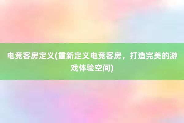 电竞客房定义(重新定义电竞客房，打造完美的游戏体验空间)