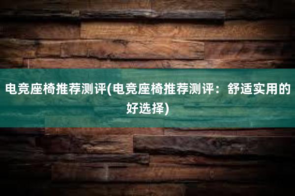 电竞座椅推荐测评(电竞座椅推荐测评：舒适实用的好选择)