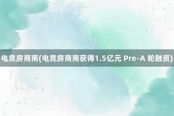 电竞房商南(电竞房商南获得1.5亿元 Pre-A 轮融资)