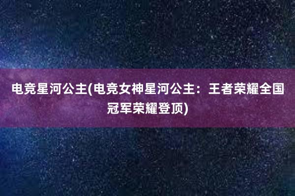 电竞星河公主(电竞女神星河公主：王者荣耀全国冠军荣耀登顶)