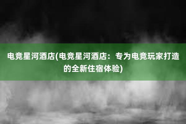 电竞星河酒店(电竞星河酒店：专为电竞玩家打造的全新住宿体验)