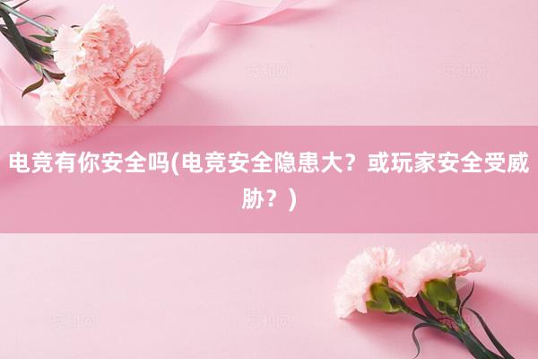 电竞有你安全吗(电竞安全隐患大？或玩家安全受威胁？)