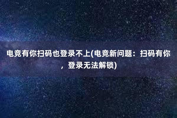 电竞有你扫码也登录不上(电竞新问题：扫码有你，登录无法解锁)