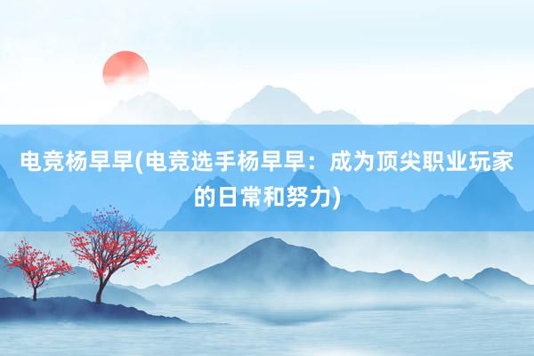 电竞杨早早(电竞选手杨早早：成为顶尖职业玩家的日常和努力)