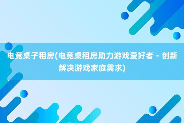 电竞桌子租房(电竞桌租房助力游戏爱好者 - 创新解决游戏家庭需求)