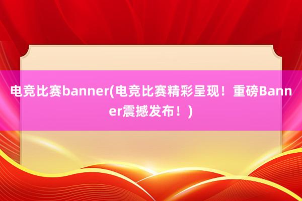 电竞比赛banner(电竞比赛精彩呈现！重磅Banner震撼发布！)