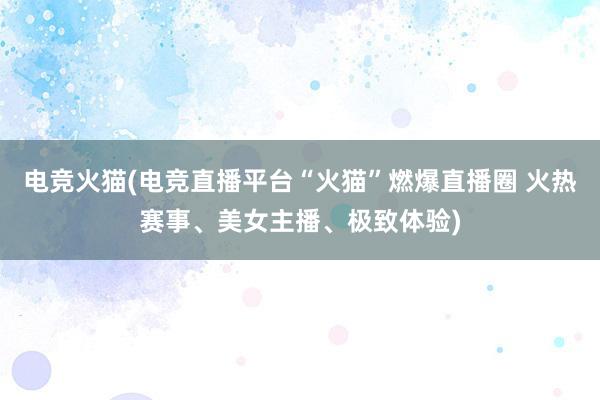 电竞火猫(电竞直播平台“火猫”燃爆直播圈 火热赛事、美女主播、极致体验)