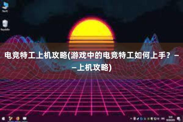 电竞特工上机攻略(游戏中的电竞特工如何上手？——上机攻略)