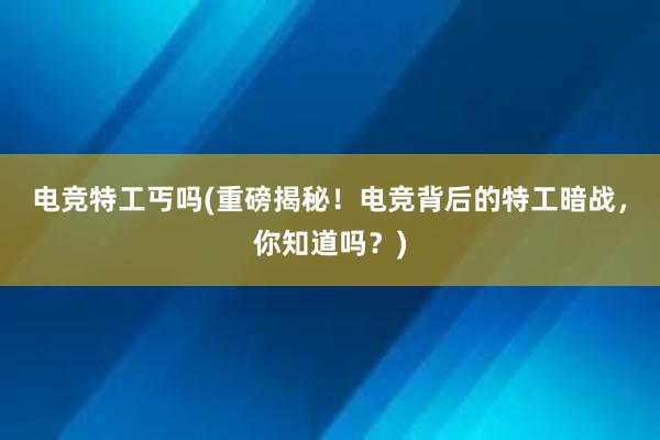 电竞特工丐吗(重磅揭秘！电竞背后的特工暗战，你知道吗？)