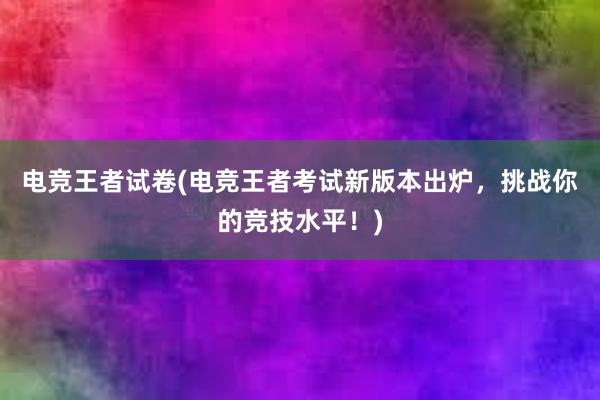 电竞王者试卷(电竞王者考试新版本出炉，挑战你的竞技水平！)