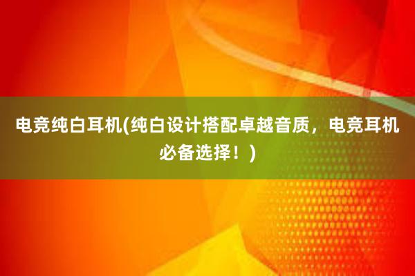 电竞纯白耳机(纯白设计搭配卓越音质，电竞耳机必备选择！)