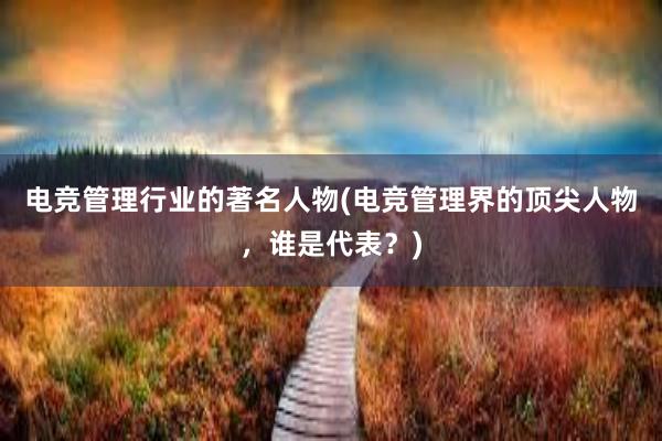 电竞管理行业的著名人物(电竞管理界的顶尖人物，谁是代表？)