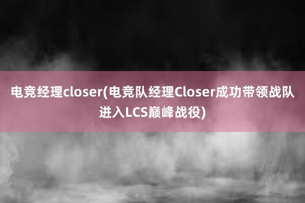 电竞经理closer(电竞队经理Closer成功带领战队进入LCS巅峰战役)