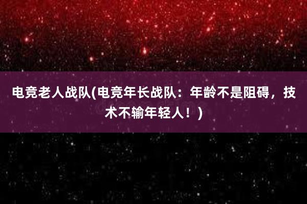 电竞老人战队(电竞年长战队：年龄不是阻碍，技术不输年轻人！)