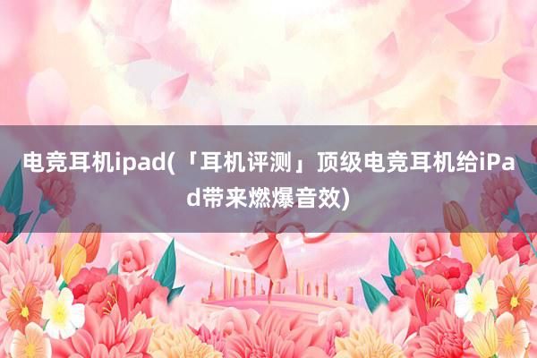 电竞耳机ipad(「耳机评测」顶级电竞耳机给iPad带来燃爆音效)