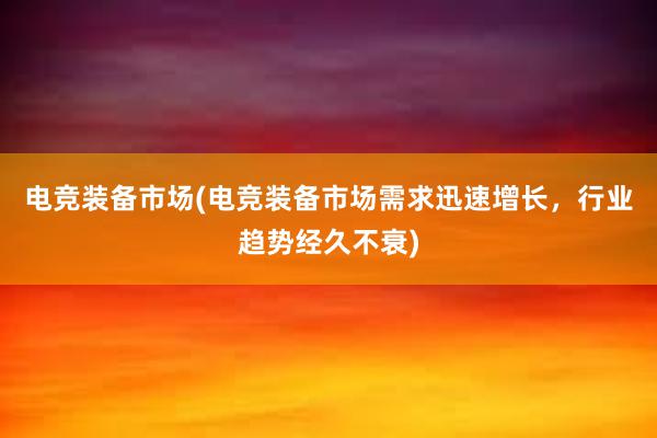 电竞装备市场(电竞装备市场需求迅速增长，行业趋势经久不衰)