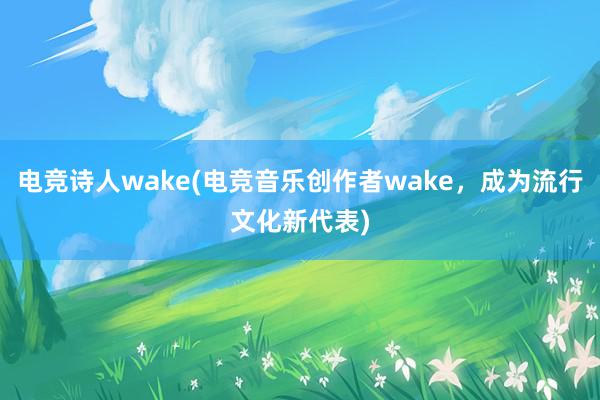 电竞诗人wake(电竞音乐创作者wake，成为流行文化新代表)