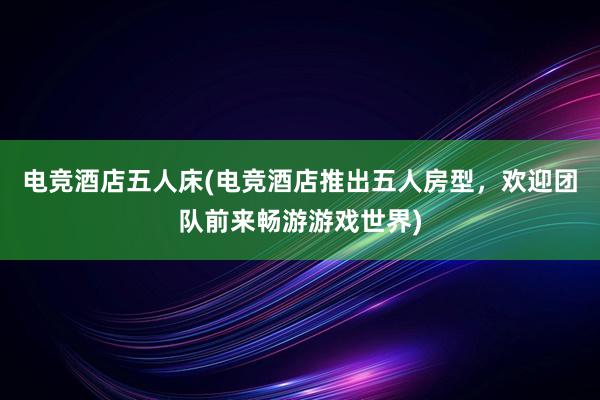 电竞酒店五人床(电竞酒店推出五人房型，欢迎团队前来畅游游戏世界)