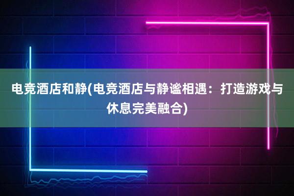 电竞酒店和静(电竞酒店与静谧相遇：打造游戏与休息完美融合)