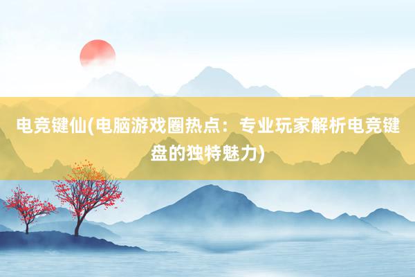 电竞键仙(电脑游戏圈热点：专业玩家解析电竞键盘的独特魅力)