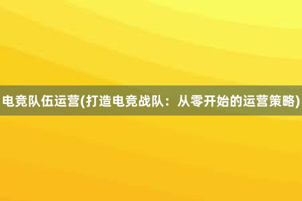 电竞队伍运营(打造电竞战队：从零开始的运营策略)