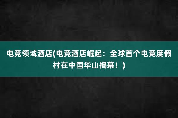 电竞领域酒店(电竞酒店崛起：全球首个电竞度假村在中国华山揭幕！)