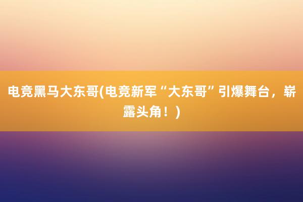 电竞黑马大东哥(电竞新军“大东哥”引爆舞台，崭露头角！)