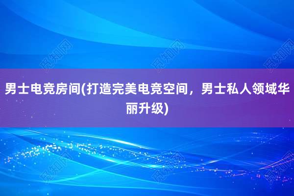 男士电竞房间(打造完美电竞空间，男士私人领域华丽升级)