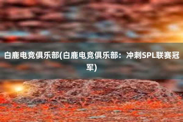 白鹿电竞俱乐部(白鹿电竞俱乐部：冲刺SPL联赛冠军)