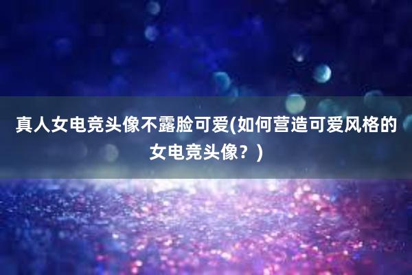 真人女电竞头像不露脸可爱(如何营造可爱风格的女电竞头像？)