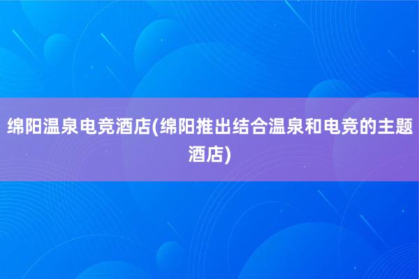 绵阳温泉电竞酒店(绵阳推出结合温泉和电竞的主题酒店)