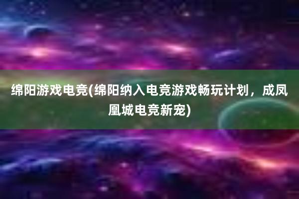 绵阳游戏电竞(绵阳纳入电竞游戏畅玩计划，成凤凰城电竞新宠)