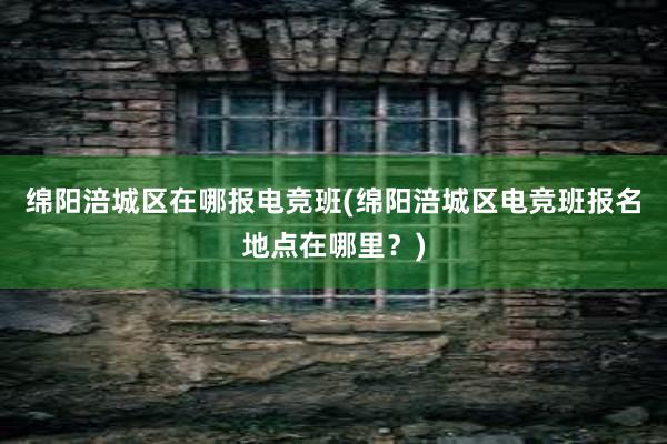 绵阳涪城区在哪报电竞班(绵阳涪城区电竞班报名地点在哪里？)