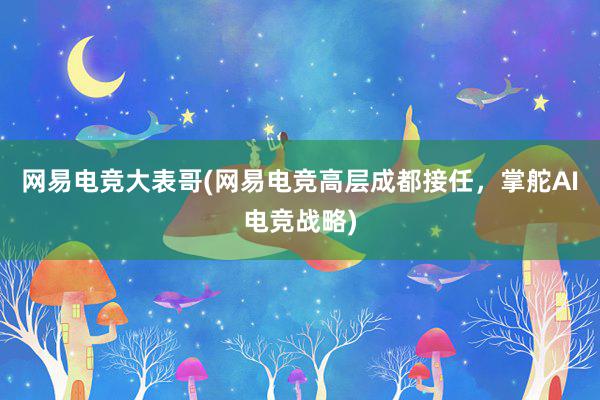 网易电竞大表哥(网易电竞高层成都接任，掌舵AI电竞战略)