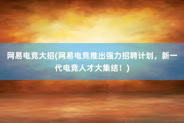 网易电竞大招(网易电竞推出强力招聘计划，新一代电竞人才大集结！)