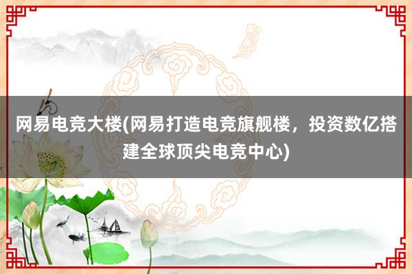 网易电竞大楼(网易打造电竞旗舰楼，投资数亿搭建全球顶尖电竞中心)