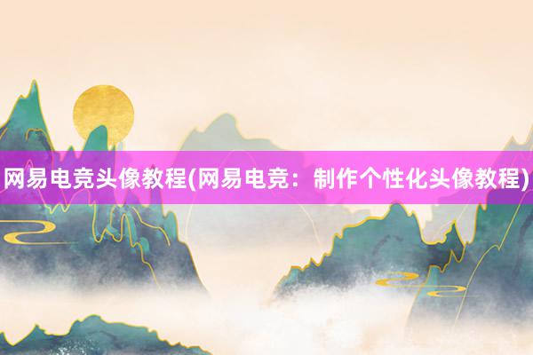 网易电竞头像教程(网易电竞：制作个性化头像教程)