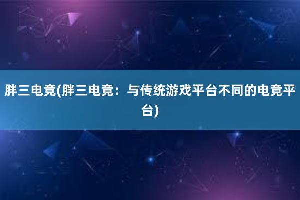 胖三电竞(胖三电竞：与传统游戏平台不同的电竞平台)