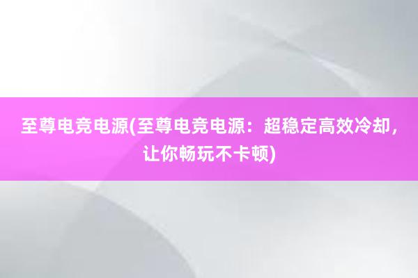 至尊电竞电源(至尊电竞电源：超稳定高效冷却，让你畅玩不卡顿)