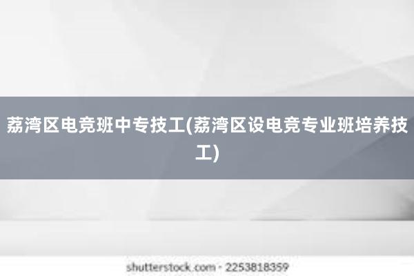 荔湾区电竞班中专技工(荔湾区设电竞专业班培养技工)