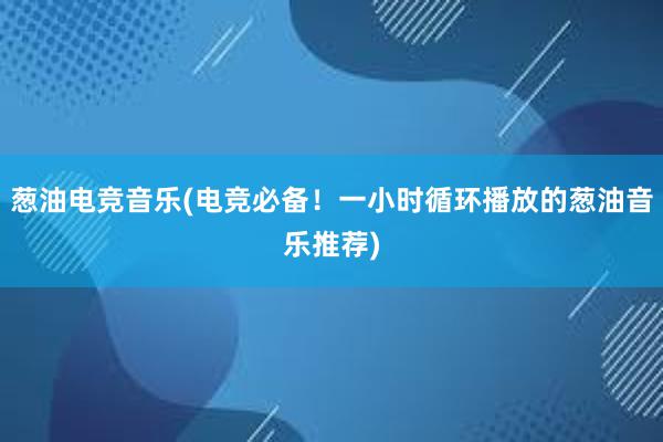 葱油电竞音乐(电竞必备！一小时循环播放的葱油音乐推荐)