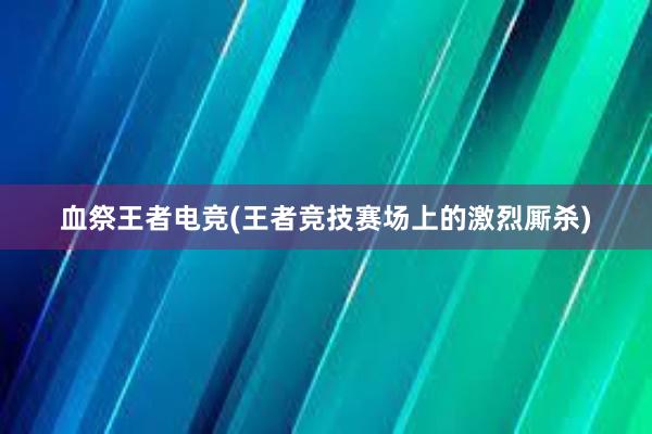 血祭王者电竞(王者竞技赛场上的激烈厮杀)