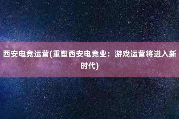 西安电竞运营(重塑西安电竞业：游戏运营将进入新时代)