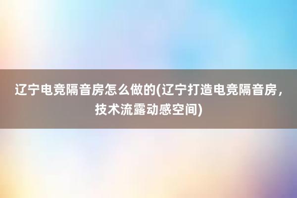 辽宁电竞隔音房怎么做的(辽宁打造电竞隔音房，技术流露动感空间)