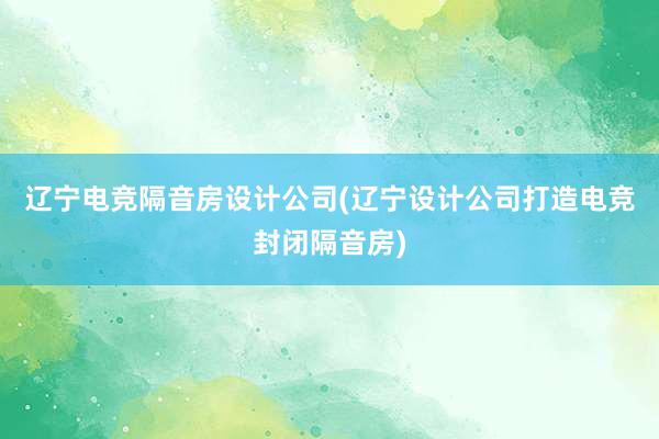 辽宁电竞隔音房设计公司(辽宁设计公司打造电竞封闭隔音房)