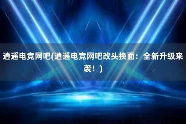 逍遥电竞网吧(逍遥电竞网吧改头换面：全新升级来袭！)